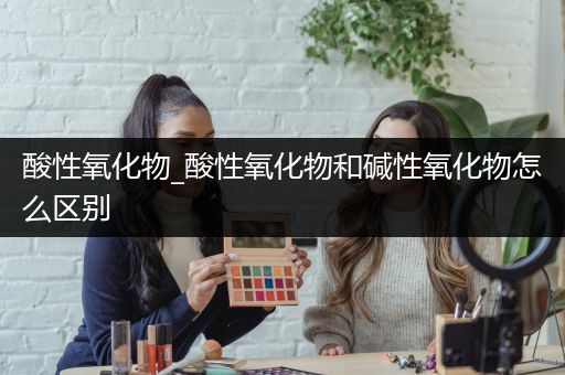 酸性氧化物_酸性氧化物和碱性氧化物怎么区别
